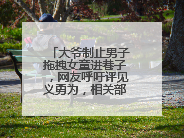 大爷制止男子拖拽女童进巷子，网友呼吁评见义勇为，相关部门：正走程序
